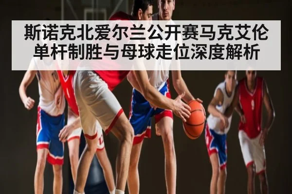斯诺克北爱尔兰公开赛马克艾伦单杆制胜与母球走位深度解析 - leisu