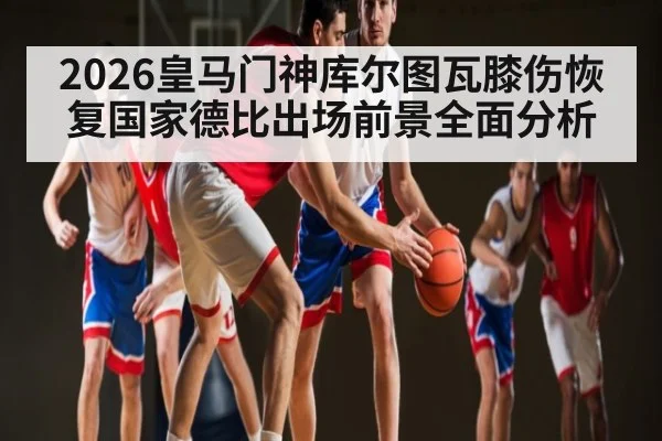 2026皇马门神库尔图瓦膝伤恢复国家德比出场前景全面分析 | leisu