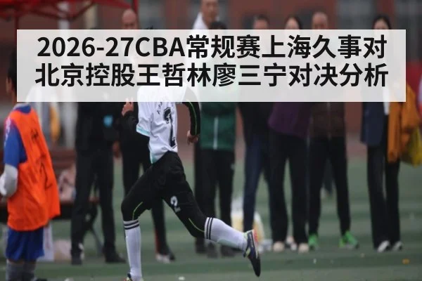 2026-27CBA常规赛上海久事对北京控股王哲林廖三宁对决分析 | leisu