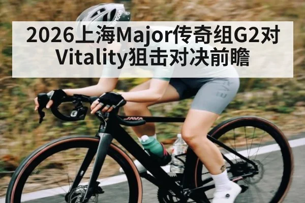 2026上海Major传奇组G2对Vitality狙击对决前瞻