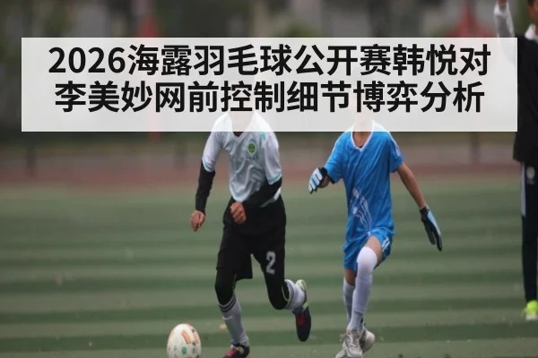 2026海露羽毛球公开赛韩悦对李美妙网前控制细节博弈分析 | leisu