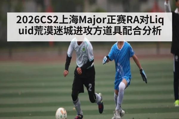 2026CS2上海Major正赛RA对Liquid荒漠迷城进攻方道具配合分析